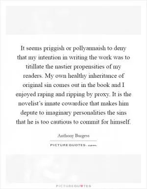 It seems priggish or pollyannaish to deny that my intention in writing the work was to titillate the nastier propensities of my readers. My own healthy inheritance of original sin comes out in the book and I enjoyed raping and ripping by proxy. It is the novelist’s innate cowardice that makes him depute to imaginary personalities the sins that he is too cautious to commit for himself Picture Quote #1