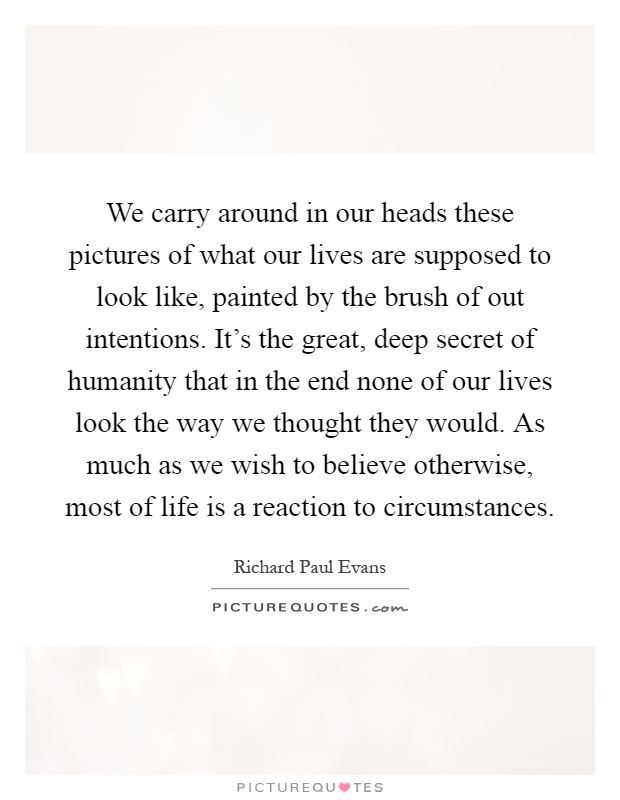 We carry around in our heads these pictures of what our lives are supposed to look like, painted by the brush of out intentions. It's the great, deep secret of humanity that in the end none of our lives look the way we thought they would. As much as we wish to believe otherwise, most of life is a reaction to circumstances Picture Quote #1