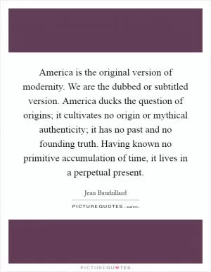 America is the original version of modernity. We are the dubbed or subtitled version. America ducks the question of origins; it cultivates no origin or mythical authenticity; it has no past and no founding truth. Having known no primitive accumulation of time, it lives in a perpetual present Picture Quote #1