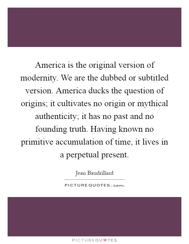 America is the original version of modernity. We are the dubbed or subtitled version. America ducks the question of origins; it cultivates no origin or mythical authenticity; it has no past and no founding truth. Having known no primitive accumulation of time, it lives in a perpetual present Picture Quote #1