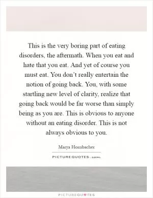 This is the very boring part of eating disorders, the aftermath. When you eat and hate that you eat. And yet of course you must eat. You don’t really entertain the notion of going back. You, with some startling new level of clarity, realize that going back would be far worse than simply being as you are. This is obvious to anyone without an eating disorder. This is not always obvious to you Picture Quote #1