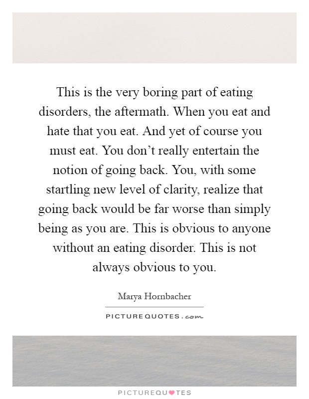 This is the very boring part of eating disorders, the aftermath. When you eat and hate that you eat. And yet of course you must eat. You don't really entertain the notion of going back. You, with some startling new level of clarity, realize that going back would be far worse than simply being as you are. This is obvious to anyone without an eating disorder. This is not always obvious to you Picture Quote #1