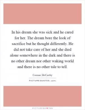 In his dream she was sick and he cared for her. The dream bore the look of sacrifice but he thought differently. He did not take care of her and she died alone somewhere in the dark and there is no other dream nor other waking world and there is no other tale to tell Picture Quote #1