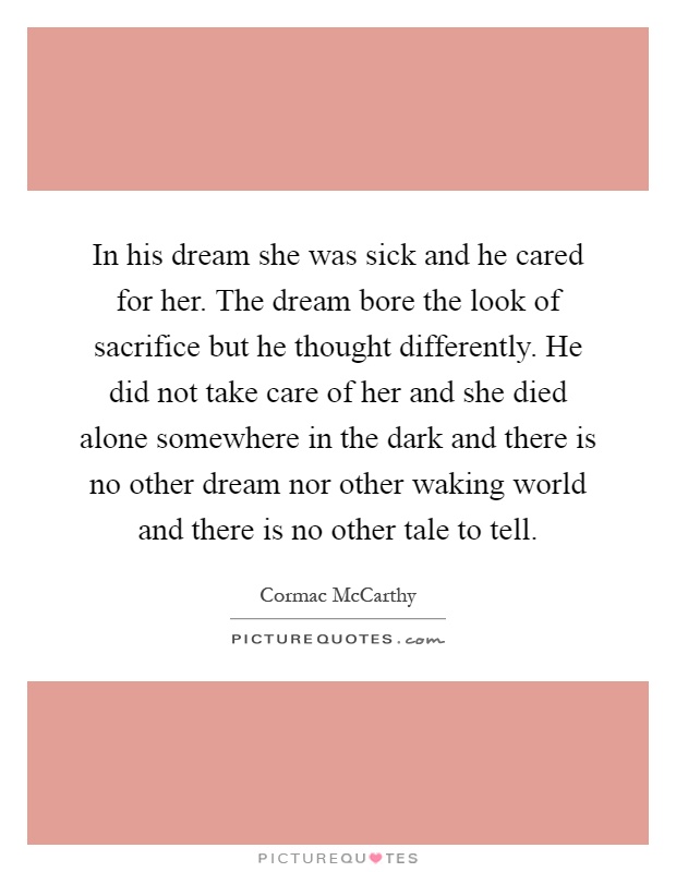 In his dream she was sick and he cared for her. The dream bore the look of sacrifice but he thought differently. He did not take care of her and she died alone somewhere in the dark and there is no other dream nor other waking world and there is no other tale to tell Picture Quote #1