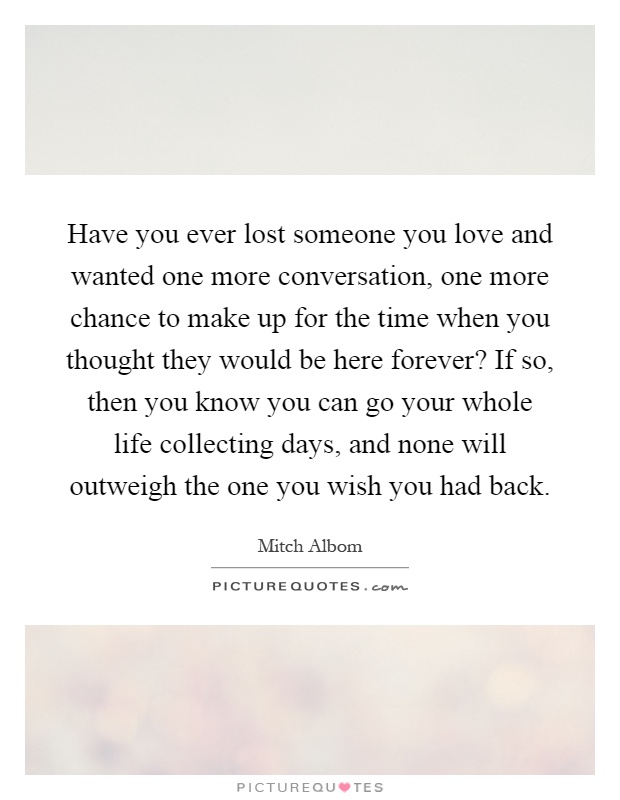 Have you ever lost someone you love and wanted one more conversation, one more chance to make up for the time when you thought they would be here forever? If so, then you know you can go your whole life collecting days, and none will outweigh the one you wish you had back Picture Quote #1