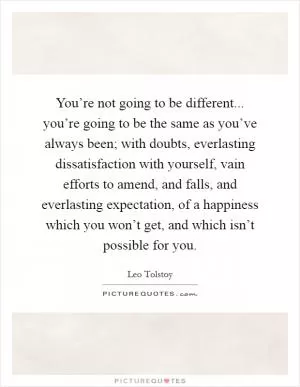 You’re not going to be different... you’re going to be the same as you’ve always been; with doubts, everlasting dissatisfaction with yourself, vain efforts to amend, and falls, and everlasting expectation, of a happiness which you won’t get, and which isn’t possible for you Picture Quote #1