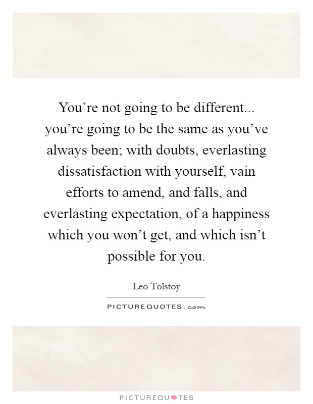 You're not going to be different... you're going to be the same as you've always been; with doubts, everlasting dissatisfaction with yourself, vain efforts to amend, and falls, and everlasting expectation, of a happiness which you won't get, and which isn't possible for you Picture Quote #1