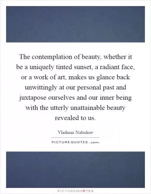 The contemplation of beauty, whether it be a uniquely tinted sunset, a radiant face, or a work of art, makes us glance back unwittingly at our personal past and juxtapose ourselves and our inner being with the utterly unattainable beauty revealed to us Picture Quote #1