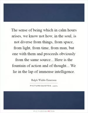 The sense of being which in calm hours arises, we know not how, in the soul, is not diverse from things, from space, from light, from time, from man, but one with them and proceeds obviously from the same source... Here is the fountain of action and of thought... We lie in the lap of immense intelligence Picture Quote #1