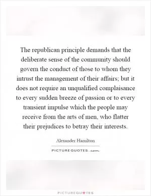 The republican principle demands that the deliberate sense of the community should govern the conduct of those to whom they intrust the management of their affairs; but it does not require an unqualified complaisance to every sudden breeze of passion or to every transient impulse which the people may receive from the arts of men, who flatter their prejudices to betray their interests Picture Quote #1