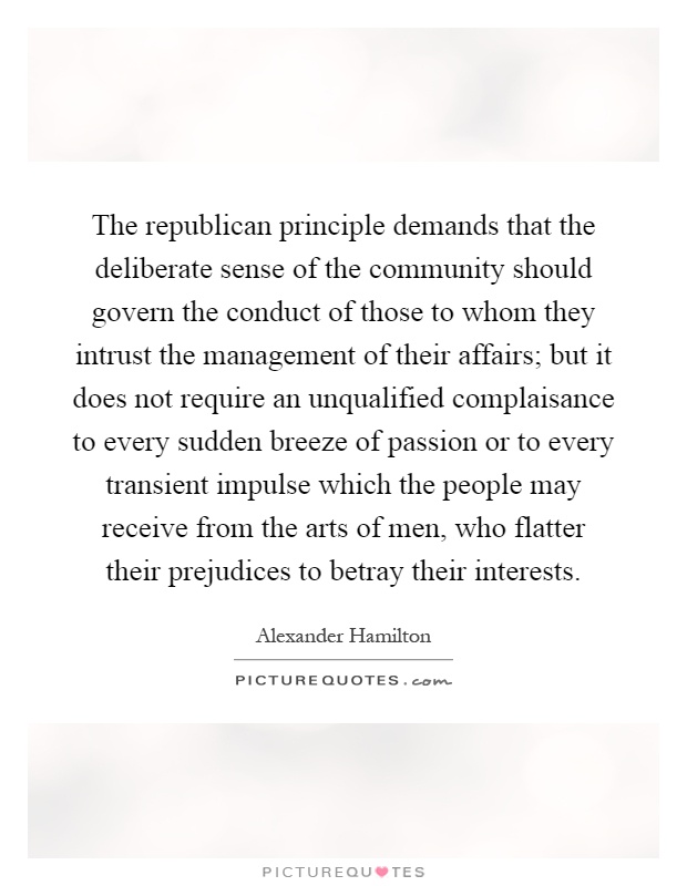 The republican principle demands that the deliberate sense of the community should govern the conduct of those to whom they intrust the management of their affairs; but it does not require an unqualified complaisance to every sudden breeze of passion or to every transient impulse which the people may receive from the arts of men, who flatter their prejudices to betray their interests Picture Quote #1