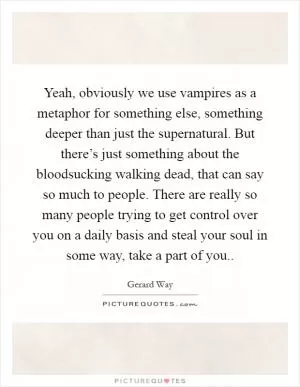 Yeah, obviously we use vampires as a metaphor for something else, something deeper than just the supernatural. But there’s just something about the bloodsucking walking dead, that can say so much to people. There are really so many people trying to get control over you on a daily basis and steal your soul in some way, take a part of you Picture Quote #1