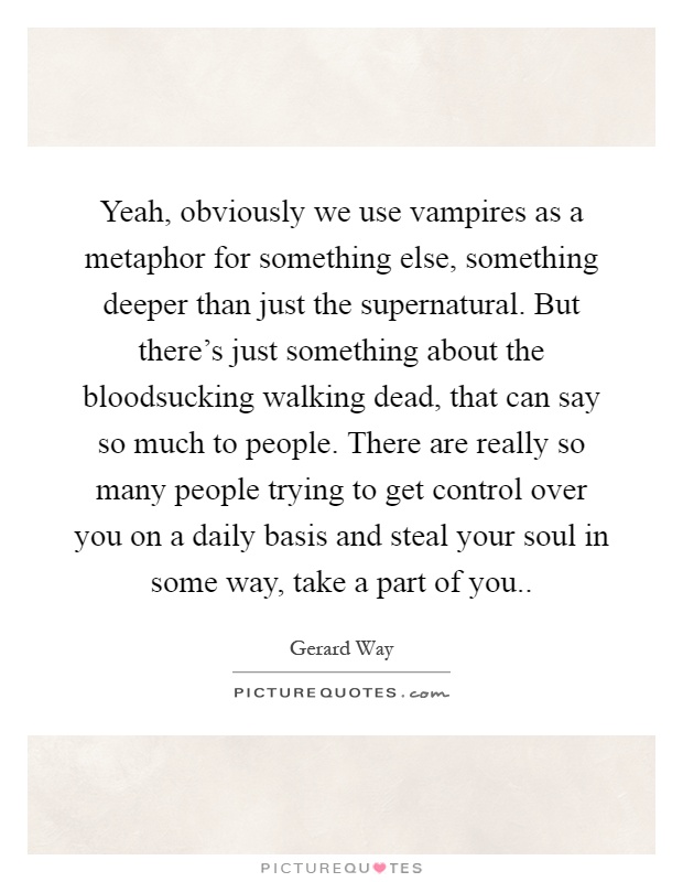 Yeah, obviously we use vampires as a metaphor for something else, something deeper than just the supernatural. But there's just something about the bloodsucking walking dead, that can say so much to people. There are really so many people trying to get control over you on a daily basis and steal your soul in some way, take a part of you Picture Quote #1