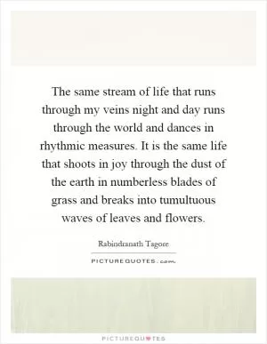 The same stream of life that runs through my veins night and day runs through the world and dances in rhythmic measures. It is the same life that shoots in joy through the dust of the earth in numberless blades of grass and breaks into tumultuous waves of leaves and flowers Picture Quote #1