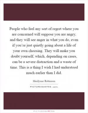 People who feel any sort of regret where you are concerned will suppose you are angry, and they will see anger in what you do, even if you’re just quietly going about a life of your own choosing. They will make you doubt yourself, which, depending on cases, can be a severe distraction and a waste of time. This is a thing I wish I had understood much earlier than I did Picture Quote #1