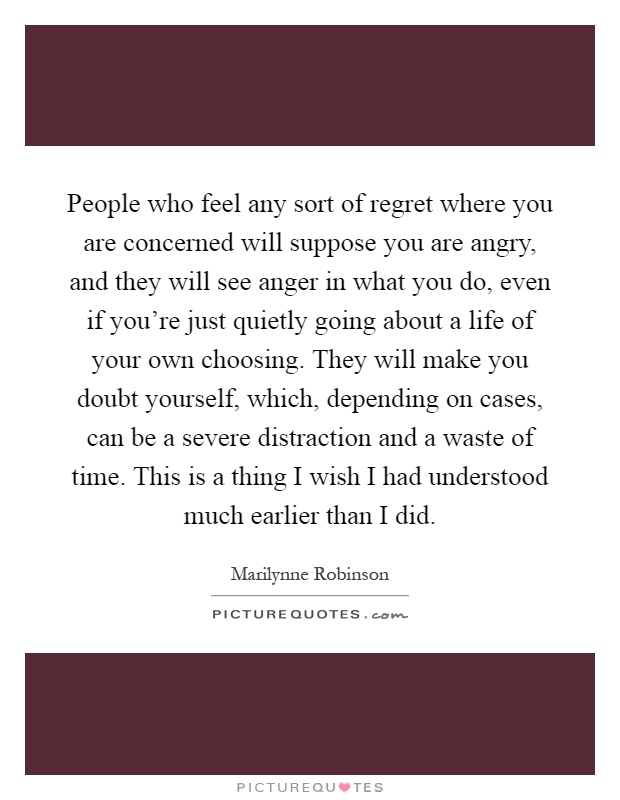 People who feel any sort of regret where you are concerned will suppose you are angry, and they will see anger in what you do, even if you're just quietly going about a life of your own choosing. They will make you doubt yourself, which, depending on cases, can be a severe distraction and a waste of time. This is a thing I wish I had understood much earlier than I did Picture Quote #1
