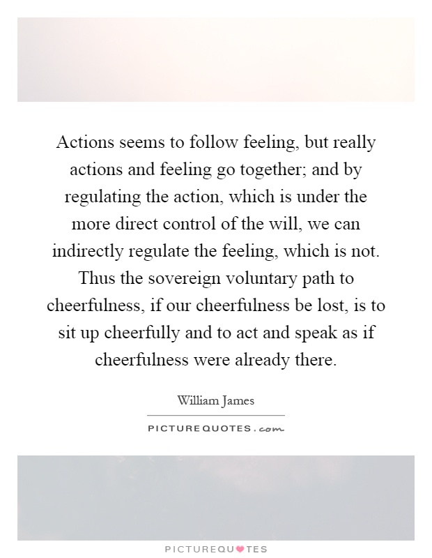 Actions seems to follow feeling, but really actions and feeling go together; and by regulating the action, which is under the more direct control of the will, we can indirectly regulate the feeling, which is not. Thus the sovereign voluntary path to cheerfulness, if our cheerfulness be lost, is to sit up cheerfully and to act and speak as if cheerfulness were already there Picture Quote #1