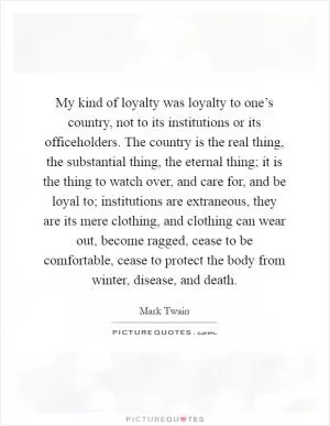 My kind of loyalty was loyalty to one’s country, not to its institutions or its officeholders. The country is the real thing, the substantial thing, the eternal thing; it is the thing to watch over, and care for, and be loyal to; institutions are extraneous, they are its mere clothing, and clothing can wear out, become ragged, cease to be comfortable, cease to protect the body from winter, disease, and death Picture Quote #1