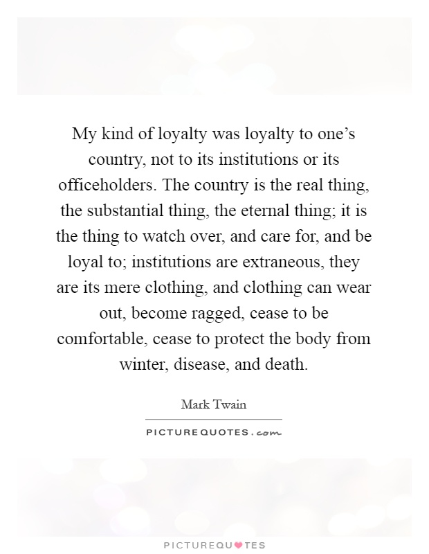 My kind of loyalty was loyalty to one's country, not to its institutions or its officeholders. The country is the real thing, the substantial thing, the eternal thing; it is the thing to watch over, and care for, and be loyal to; institutions are extraneous, they are its mere clothing, and clothing can wear out, become ragged, cease to be comfortable, cease to protect the body from winter, disease, and death Picture Quote #1