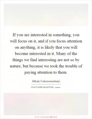 If you are interested in something, you will focus on it, and if you focus attention on anything, it is likely that you will become interested in it. Many of the things we find interesting are not so by nature, but because we took the trouble of paying attention to them Picture Quote #1