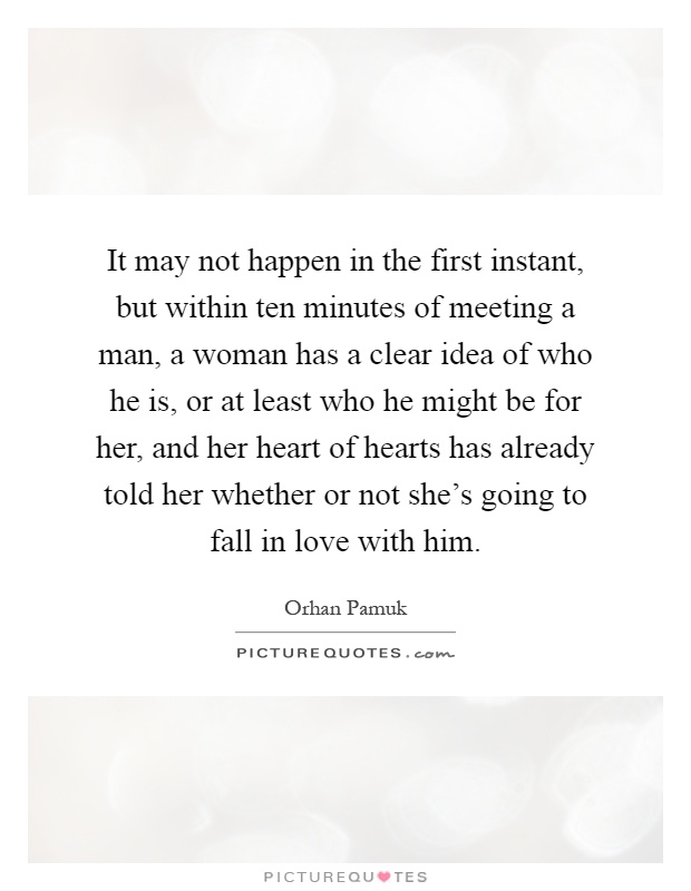It may not happen in the first instant, but within ten minutes of meeting a man, a woman has a clear idea of who he is, or at least who he might be for her, and her heart of hearts has already told her whether or not she's going to fall in love with him Picture Quote #1