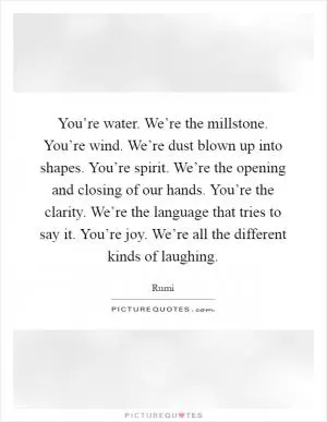You’re water. We’re the millstone. You’re wind. We’re dust blown up into shapes. You’re spirit. We’re the opening and closing of our hands. You’re the clarity. We’re the language that tries to say it. You’re joy. We’re all the different kinds of laughing Picture Quote #1