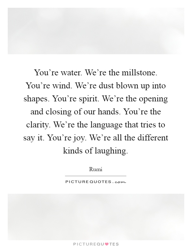 You're water. We're the millstone. You're wind. We're dust blown up into shapes. You're spirit. We're the opening and closing of our hands. You're the clarity. We're the language that tries to say it. You're joy. We're all the different kinds of laughing Picture Quote #1
