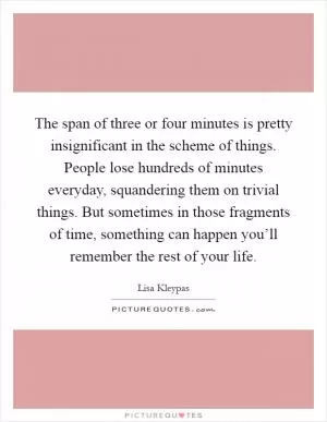 The span of three or four minutes is pretty insignificant in the scheme of things. People lose hundreds of minutes everyday, squandering them on trivial things. But sometimes in those fragments of time, something can happen you’ll remember the rest of your life Picture Quote #1