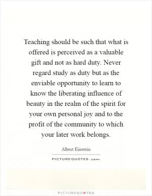 Teaching should be such that what is offered is perceived as a valuable gift and not as hard duty. Never regard study as duty but as the enviable opportunity to learn to know the liberating influence of beauty in the realm of the spirit for your own personal joy and to the profit of the community to which your later work belongs Picture Quote #1