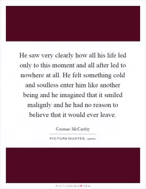 He saw very clearly how all his life led only to this moment and all after led to nowhere at all. He felt something cold and soulless enter him like another being and he imagined that it smiled malignly and he had no reason to believe that it would ever leave Picture Quote #1