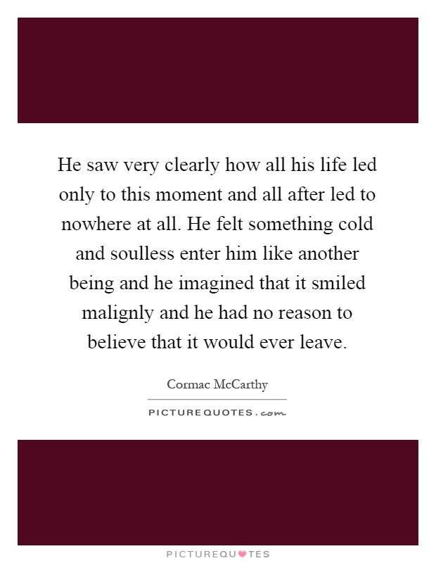 He saw very clearly how all his life led only to this moment and all after led to nowhere at all. He felt something cold and soulless enter him like another being and he imagined that it smiled malignly and he had no reason to believe that it would ever leave Picture Quote #1