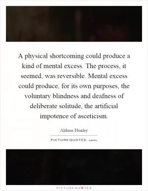 A physical shortcoming could produce a kind of mental excess. The process, it seemed, was reversible. Mental excess could produce, for its own purposes, the voluntary blindness and deafness of deliberate solitude, the artificial impotence of asceticism Picture Quote #1