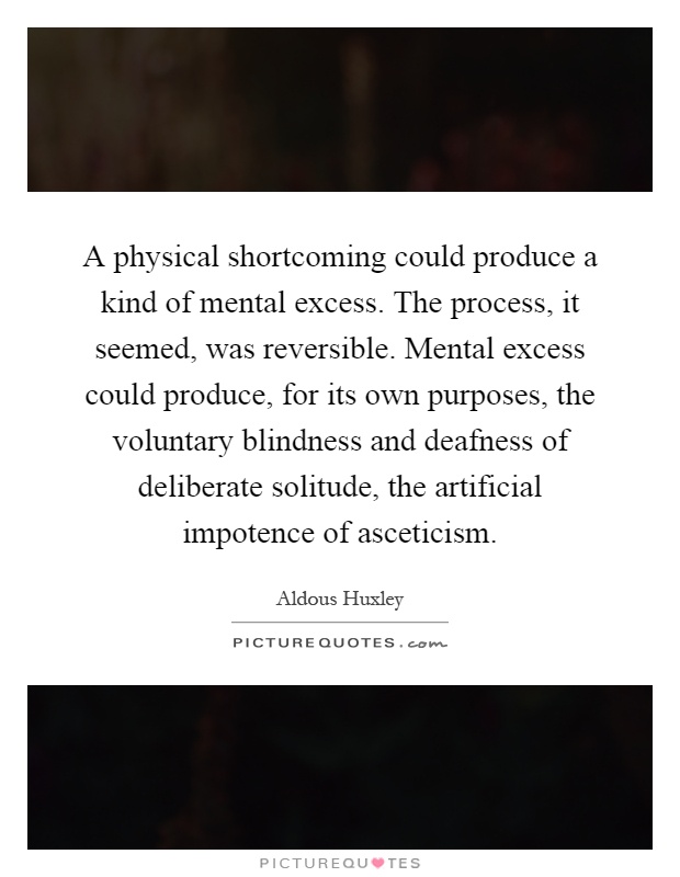 A physical shortcoming could produce a kind of mental excess. The process, it seemed, was reversible. Mental excess could produce, for its own purposes, the voluntary blindness and deafness of deliberate solitude, the artificial impotence of asceticism Picture Quote #1