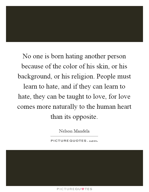 No one is born hating another person because of the color of his skin, or his background, or his religion. People must learn to hate, and if they can learn to hate, they can be taught to love, for love comes more naturally to the human heart than its opposite Picture Quote #1