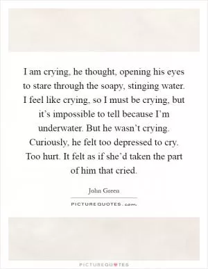 I am crying, he thought, opening his eyes to stare through the soapy, stinging water. I feel like crying, so I must be crying, but it’s impossible to tell because I’m underwater. But he wasn’t crying. Curiously, he felt too depressed to cry. Too hurt. It felt as if she’d taken the part of him that cried Picture Quote #1