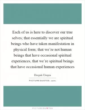 Each of us is here to discover our true selves; that essentially we are spiritual beings who have taken manifestation in physical form; that we’re not human beings that have occasional spiritual experiences, that we’re spiritual beings that have occasional human experiences Picture Quote #1