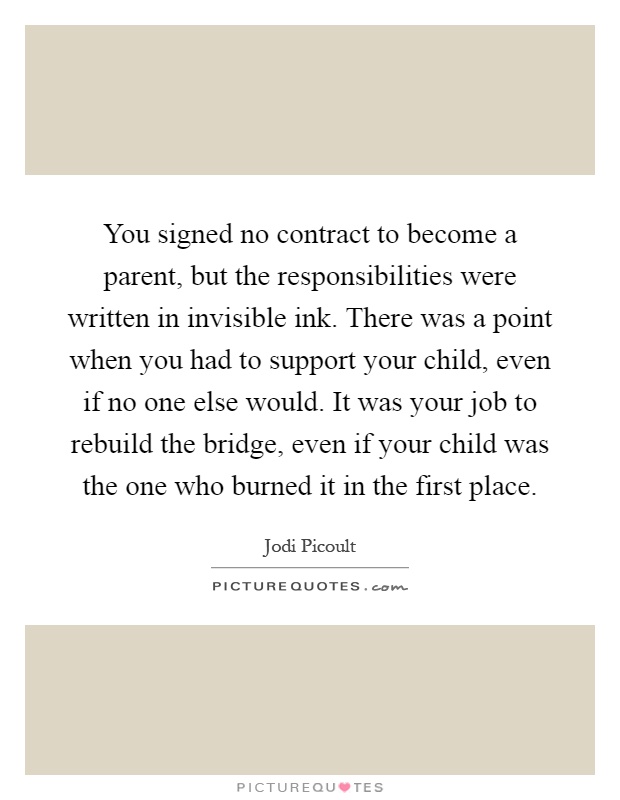 You signed no contract to become a parent, but the responsibilities were written in invisible ink. There was a point when you had to support your child, even if no one else would. It was your job to rebuild the bridge, even if your child was the one who burned it in the first place Picture Quote #1