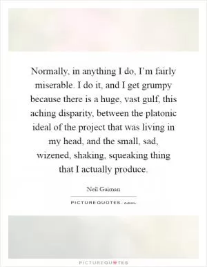 Normally, in anything I do, I’m fairly miserable. I do it, and I get grumpy because there is a huge, vast gulf, this aching disparity, between the platonic ideal of the project that was living in my head, and the small, sad, wizened, shaking, squeaking thing that I actually produce Picture Quote #1