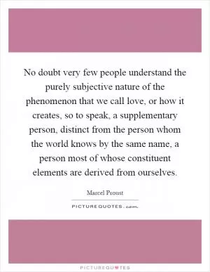 No doubt very few people understand the purely subjective nature of the phenomenon that we call love, or how it creates, so to speak, a supplementary person, distinct from the person whom the world knows by the same name, a person most of whose constituent elements are derived from ourselves Picture Quote #1