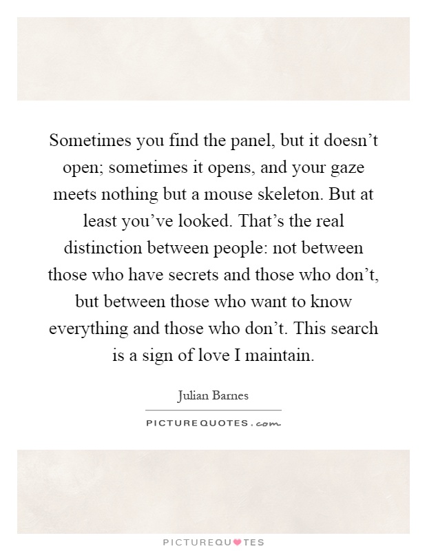 Sometimes you find the panel, but it doesn't open; sometimes it opens, and your gaze meets nothing but a mouse skeleton. But at least you've looked. That's the real distinction between people: not between those who have secrets and those who don't, but between those who want to know everything and those who don't. This search is a sign of love I maintain Picture Quote #1