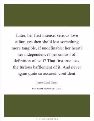 Later, her first intense, serious love affair, yes then she’d lost something more tangible, if undefinable: her heart? her independence? her control of, definition of, self? That first true loss, the furious bafflement of it. And never again quite so assured, confident Picture Quote #1