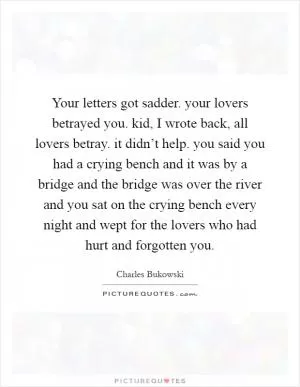 Your letters got sadder. your lovers betrayed you. kid, I wrote back, all lovers betray. it didn’t help. you said you had a crying bench and it was by a bridge and the bridge was over the river and you sat on the crying bench every night and wept for the lovers who had hurt and forgotten you Picture Quote #1