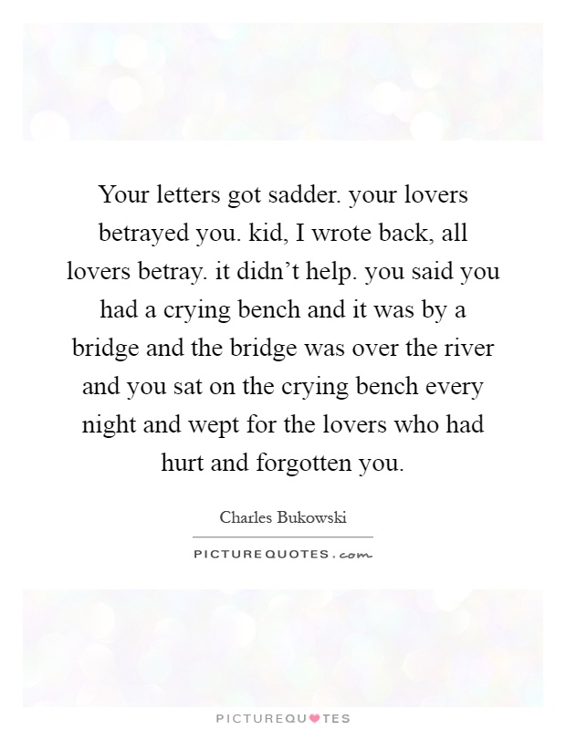 Your letters got sadder. your lovers betrayed you. kid, I wrote back, all lovers betray. it didn't help. you said you had a crying bench and it was by a bridge and the bridge was over the river and you sat on the crying bench every night and wept for the lovers who had hurt and forgotten you Picture Quote #1
