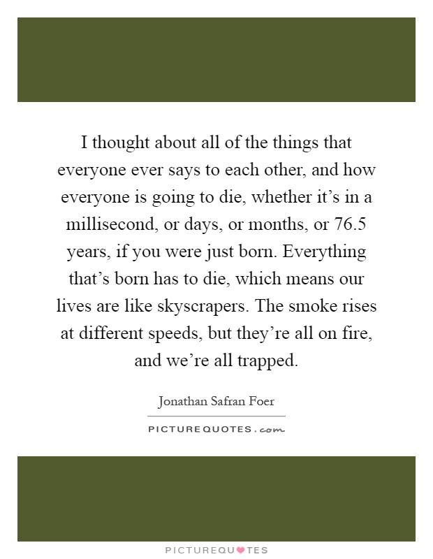 I thought about all of the things that everyone ever says to each other, and how everyone is going to die, whether it's in a millisecond, or days, or months, or 76.5 years, if you were just born. Everything that's born has to die, which means our lives are like skyscrapers. The smoke rises at different speeds, but they're all on fire, and we're all trapped Picture Quote #1