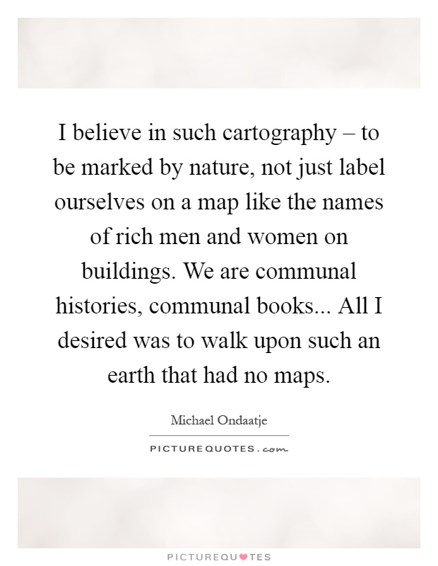 I believe in such cartography – to be marked by nature, not just label ourselves on a map like the names of rich men and women on buildings. We are communal histories, communal books... All I desired was to walk upon such an earth that had no maps Picture Quote #1