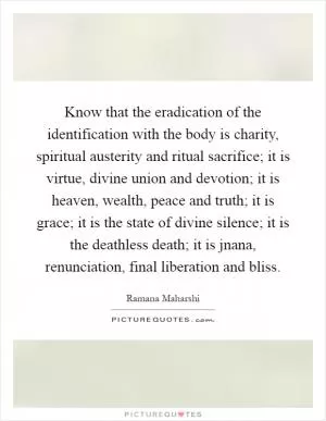 Know that the eradication of the identification with the body is charity, spiritual austerity and ritual sacrifice; it is virtue, divine union and devotion; it is heaven, wealth, peace and truth; it is grace; it is the state of divine silence; it is the deathless death; it is jnana, renunciation, final liberation and bliss Picture Quote #1