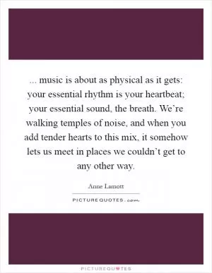 ... music is about as physical as it gets: your essential rhythm is your heartbeat; your essential sound, the breath. We’re walking temples of noise, and when you add tender hearts to this mix, it somehow lets us meet in places we couldn’t get to any other way Picture Quote #1