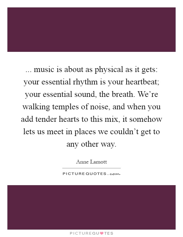 ... music is about as physical as it gets: your essential rhythm is your heartbeat; your essential sound, the breath. We're walking temples of noise, and when you add tender hearts to this mix, it somehow lets us meet in places we couldn't get to any other way Picture Quote #1