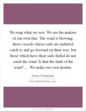We reap what we sow. We are the makers of our own fate. The wind is blowing; those vessels whose sails are unfurled catch it, and go forward on their way, but those which have their sails furled do not catch the wind. Is that the fault of the wind?..... We make our own destiny Picture Quote #1