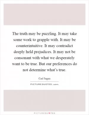 The truth may be puzzling. It may take some work to grapple with. It may be counterintuitive. It may contradict deeply held prejudices. It may not be consonant with what we desperately want to be true. But our preferences do not determine what’s true Picture Quote #1